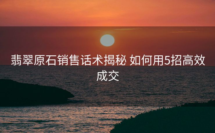 翡翠原石销售话术揭秘 如何用5招高效成交