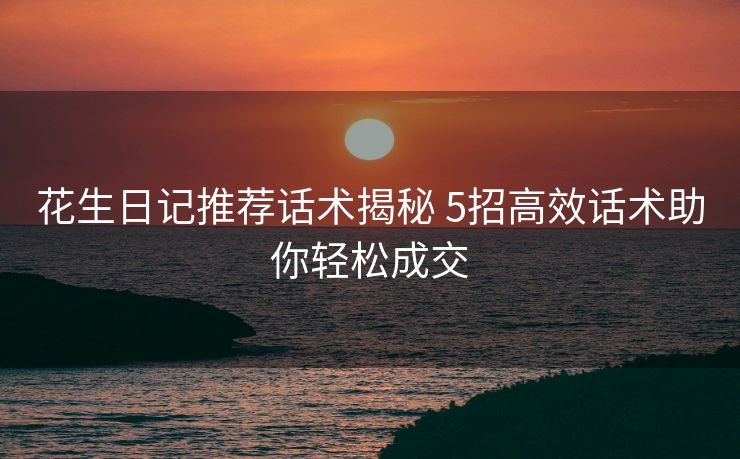 花生日记推荐话术揭秘 5招高效话术助你轻松成交