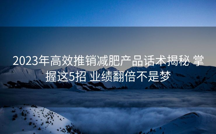2023年高效推销减肥产品话术揭秘 掌握这5招 业绩翻倍不是梦
