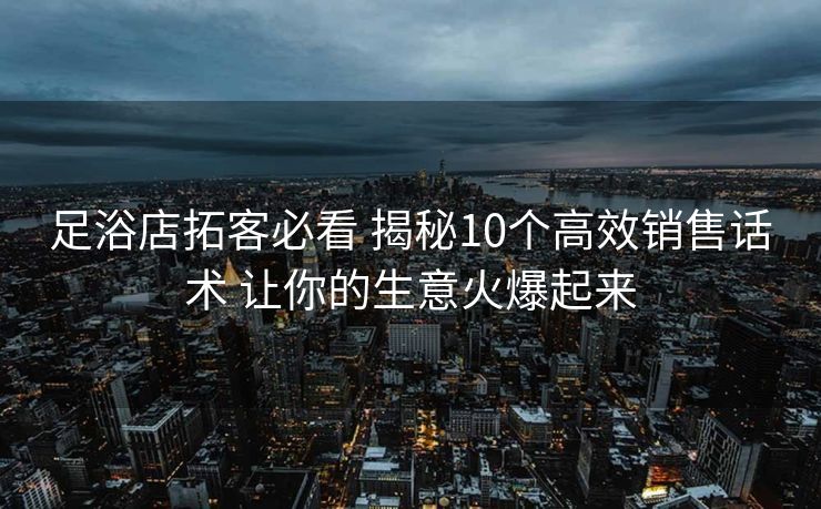足浴店拓客必看 揭秘10个高效销售话术 让你的生意火爆起来