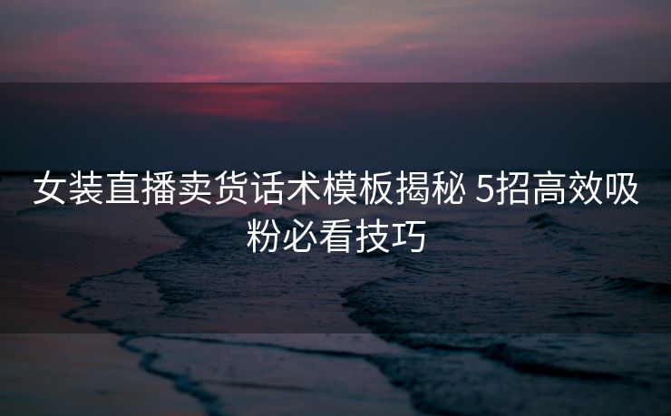 女装直播卖货话术模板揭秘 5招高效吸粉必看技巧