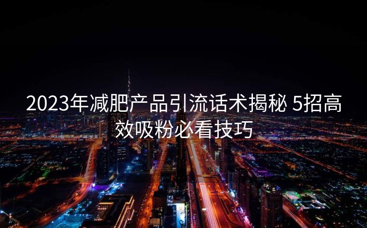 2023年减肥产品引流话术揭秘 5招高效吸粉必看技巧 2023年减肥产品引流话术揭秘 5招高效吸粉必看技巧