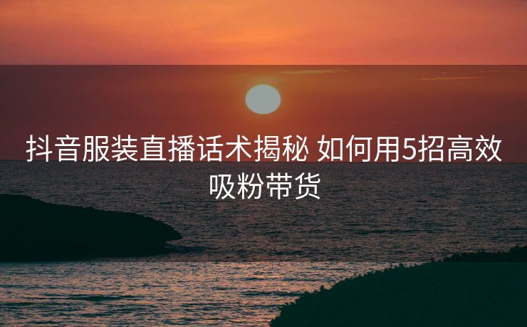 抖音服装直播话术揭秘 如何用5招高效吸粉带货