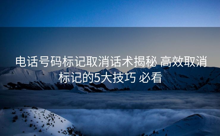 电话号码标记取消话术揭秘 高效取消标记的5大技巧 必看 电话号码标记取消话术揭秘 高效取消标记的5大技巧 必看
