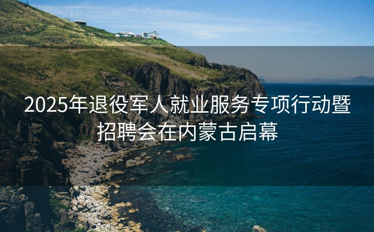 2025年退役军人就业服务专项行动暨招聘会在内蒙古启幕