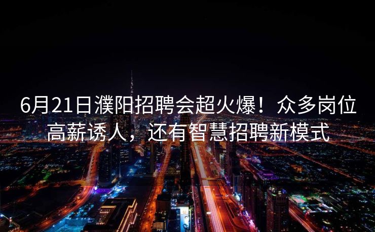 6月21日濮阳招聘会超火爆！众多岗位高薪诱人，还有智慧招聘新模式
