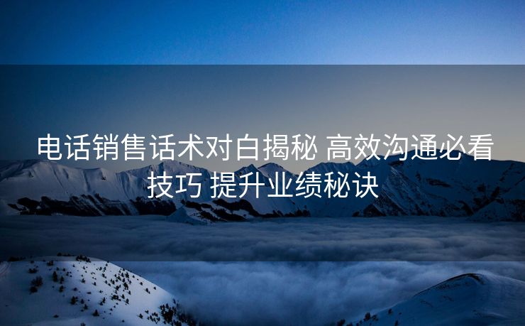 电话销售话术对白揭秘 高效沟通必看技巧 提升业绩秘诀