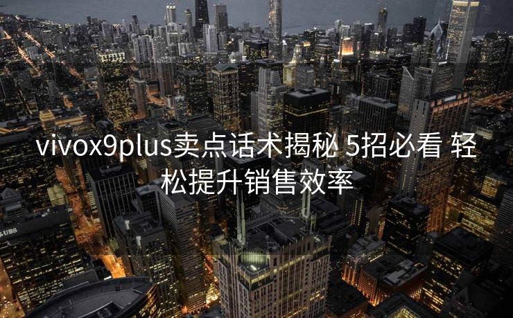 vivox9plus卖点话术揭秘 5招必看 轻松提升销售效率