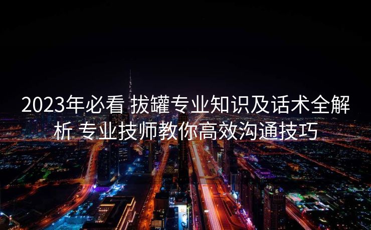 2023年必看 拔罐专业知识及话术全解析 专业技师教你高效沟通技巧