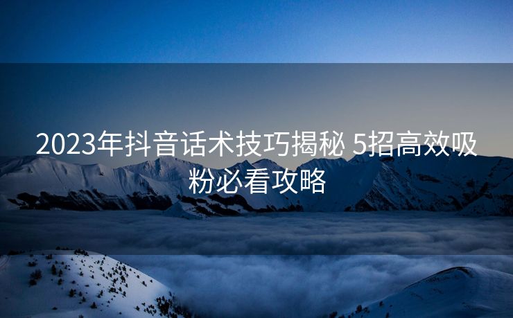 2023年抖音话术技巧揭秘 5招高效吸粉必看攻略 2023年抖音话术技巧揭秘 5招高效吸粉必看攻略
