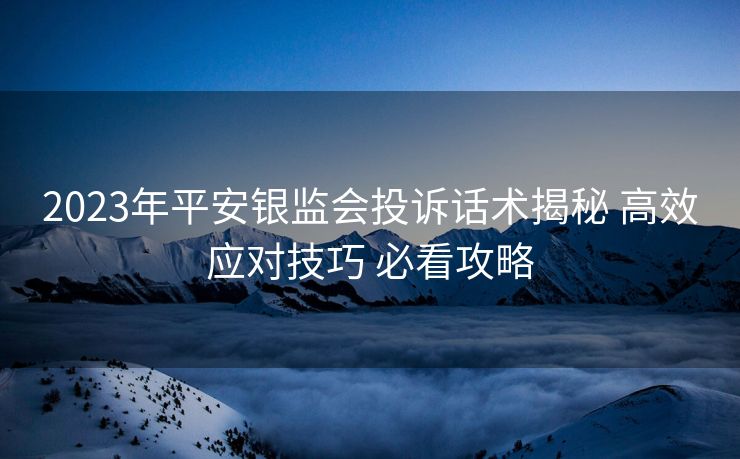 2023年平安银监会投诉话术揭秘 高效应对技巧 必看攻略