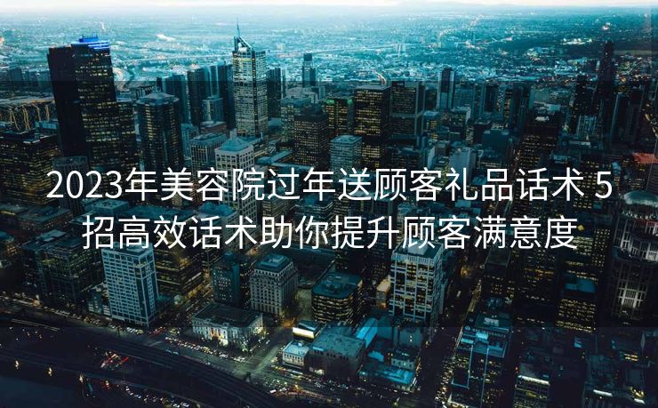 2023年美容院过年送顾客礼品话术 5招高效话术助你提升顾客满意度