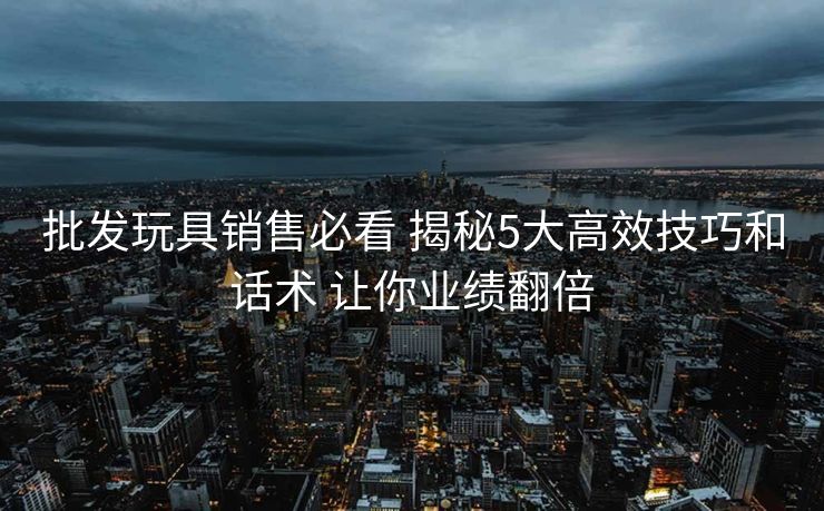 批发玩具销售必看 揭秘5大高效技巧和话术 让你业绩翻倍
