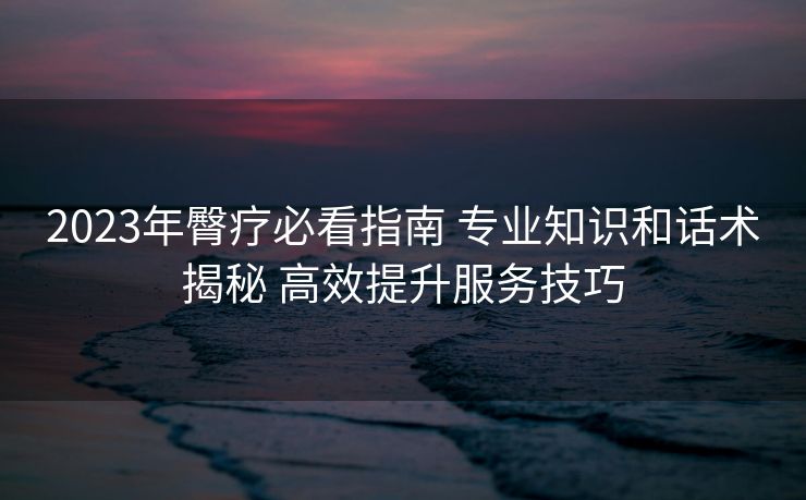 2023年臀疗必看指南 专业知识和话术揭秘 高效提升服务技巧