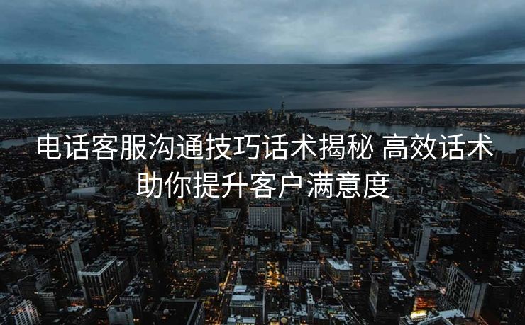 电话客服沟通技巧话术揭秘 高效话术助你提升客户满意度