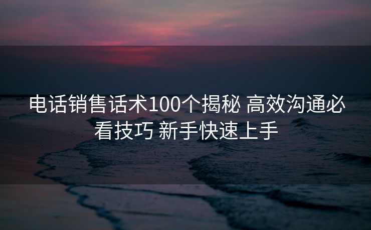电话销售话术100个揭秘 高效沟通必看技巧 新手快速上手