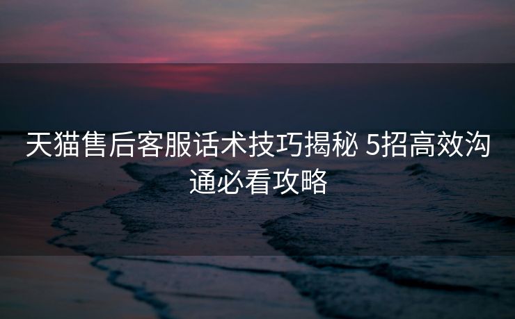 天猫售后客服话术技巧揭秘 5招高效沟通必看攻略