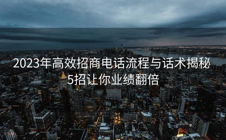 2023年高效招商电话流程与话术揭秘 5招让你业绩翻倍