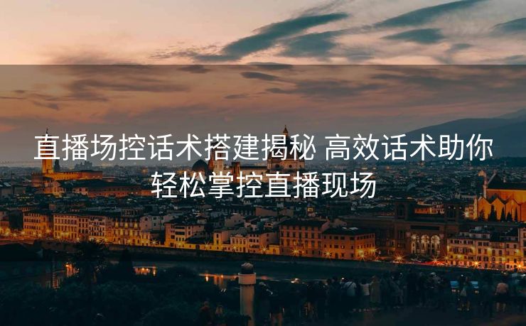 直播场控话术搭建揭秘 高效话术助你轻松掌控直播现场