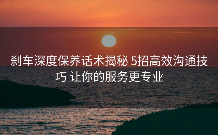 刹车深度保养话术揭秘 5招高效沟通技巧 让你的服务更专业
