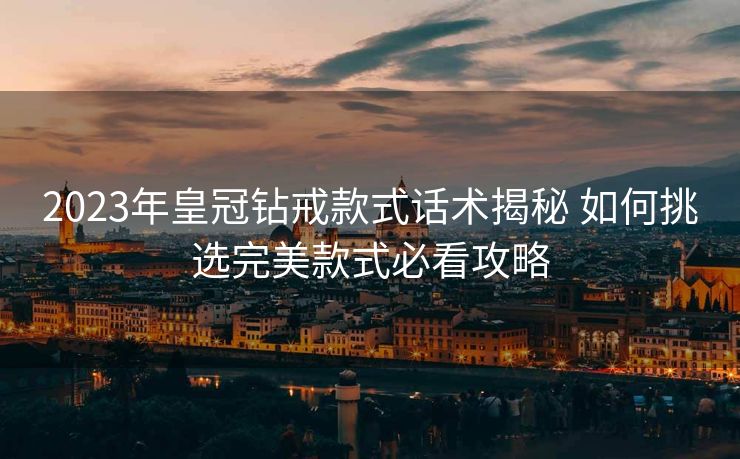 2023年皇冠钻戒款式话术揭秘 如何挑选完美款式必看攻略