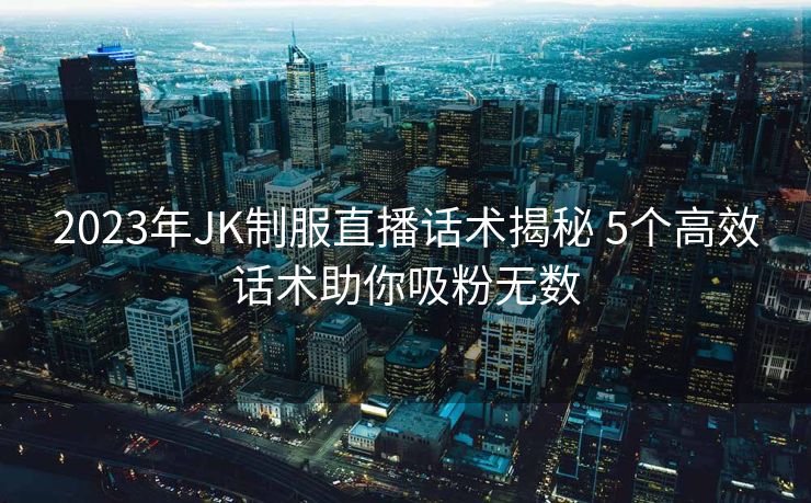 2023年JK制服直播话术揭秘 5个高效话术助你吸粉无数