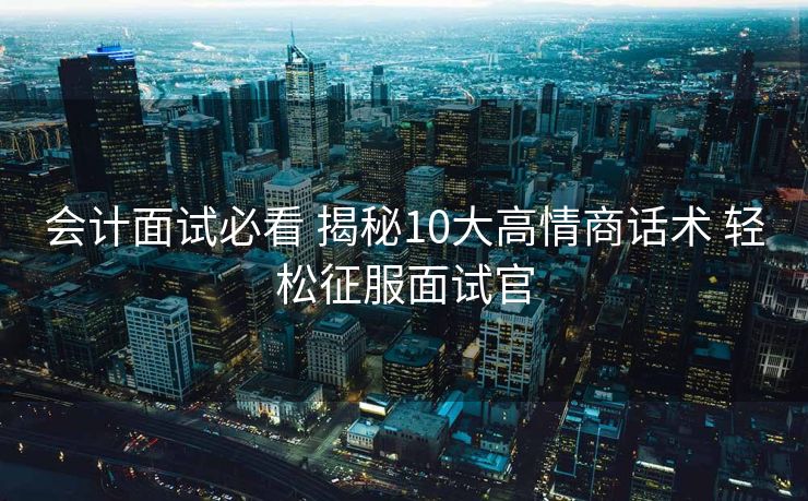会计面试必看 揭秘10大高情商话术 轻松征服面试官 会计面试必看 揭秘10大高情商话术 轻松征服面试官