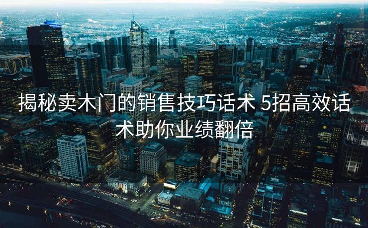 揭秘卖木门的销售技巧话术 5招高效话术助你业绩翻倍