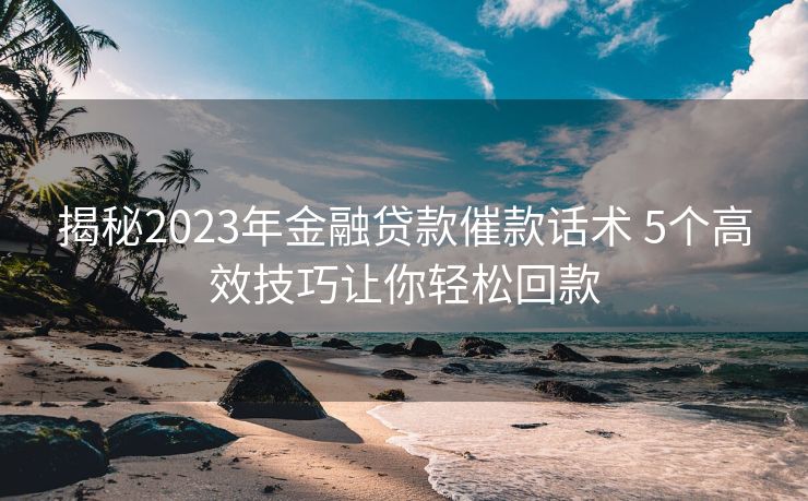 揭秘2023年金融贷款催款话术 5个高效技巧让你轻松回款