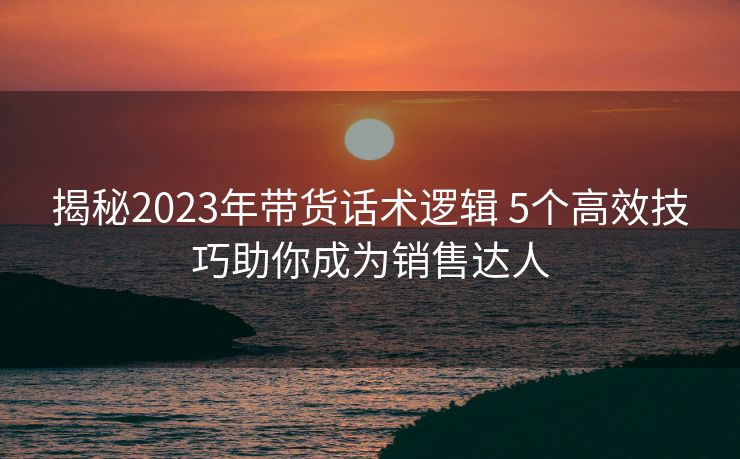 揭秘2023年带货话术逻辑 5个高效技巧助你成为销售达人