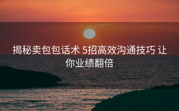 揭秘卖包包话术 5招高效沟通技巧 让你业绩翻倍