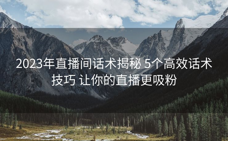 2023年直播间话术揭秘 5个高效话术技巧 让你的直播更吸粉