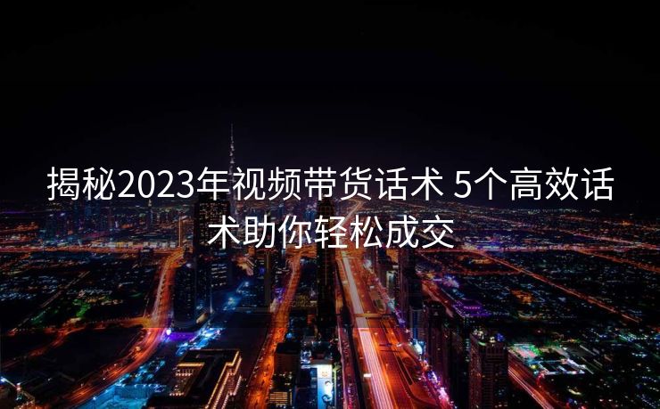 揭秘2023年视频带货话术 5个高效话术助你轻松成交 揭秘2023年视频带货话术 5个高效话术助你轻松成交