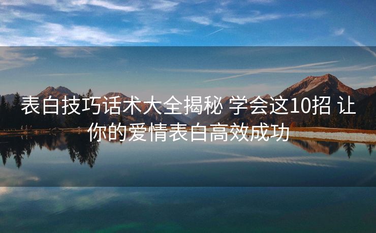 表白技巧话术大全揭秘 学会这10招 让你的爱情表白高效成功