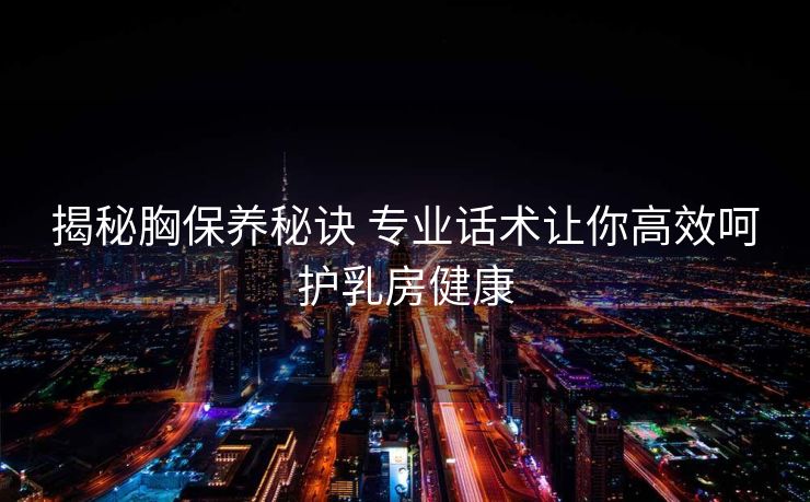 揭秘胸保养秘诀 专业话术让你高效呵护乳房健康
