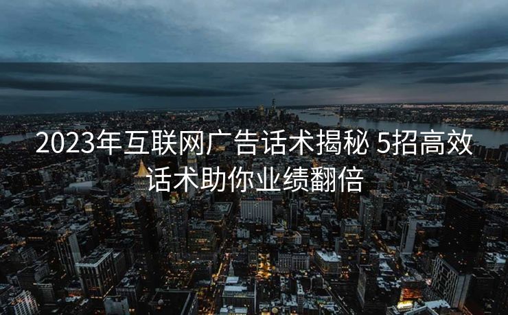 2023年互联网广告话术揭秘 5招高效话术助你业绩翻倍