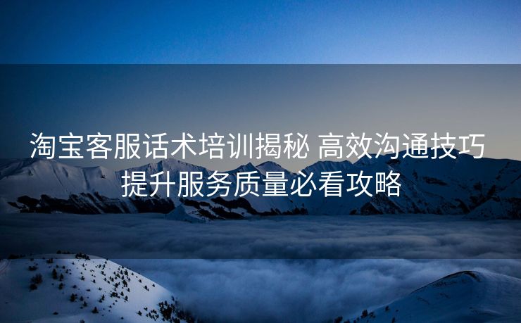 淘宝客服话术培训揭秘 高效沟通技巧 提升服务质量必看攻略 淘宝客服话术培训揭秘 高效沟通技巧 提升服务质量必看攻略