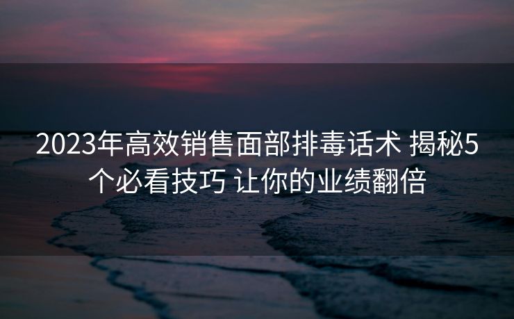 2023年高效销售面部排毒话术 揭秘5个必看技巧 让你的业绩翻倍 2023年高效销售面部排毒话术 揭秘5个必看技巧 让你的业绩翻倍