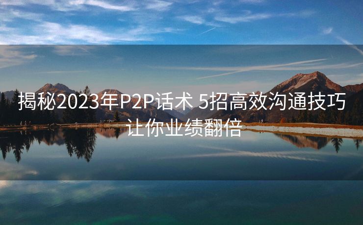 揭秘2023年P2P话术 5招高效沟通技巧 让你业绩翻倍 揭秘2023年P2P话术 5招高效沟通技巧 让你业绩翻倍