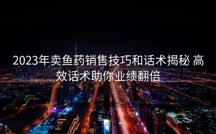 2023年卖鱼药销售技巧和话术揭秘 高效话术助你业绩翻倍 2023年卖鱼药销售技巧和话术揭秘 高效话术助你业绩翻倍
