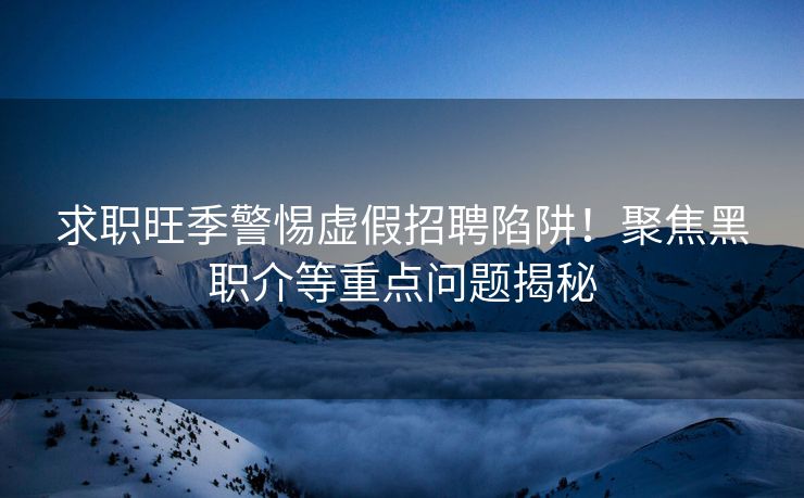 求职旺季警惕虚假招聘陷阱！聚焦黑职介等重点问题揭秘