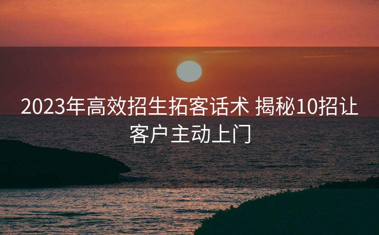 2023年高效招生拓客话术 揭秘10招让客户主动上门 2023年高效招生拓客话术 揭秘10招让客户主动上门