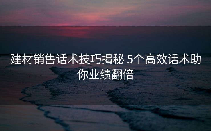 建材销售话术技巧揭秘 5个高效话术助你业绩翻倍 建材销售话术技巧揭秘 5个高效话术助你业绩翻倍