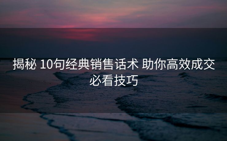 揭秘 10句经典销售话术 助你高效成交必看技巧 揭秘 10句经典销售话术 助你高效成交必看技巧
