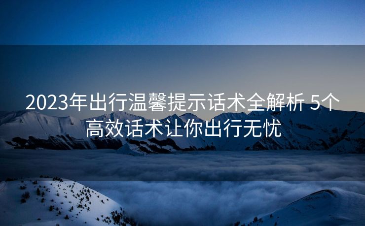 2023年出行温馨提示话术全解析 5个高效话术让你出行无忧 2023年出行温馨提示话术全解析 5个高效话术让你出行无忧