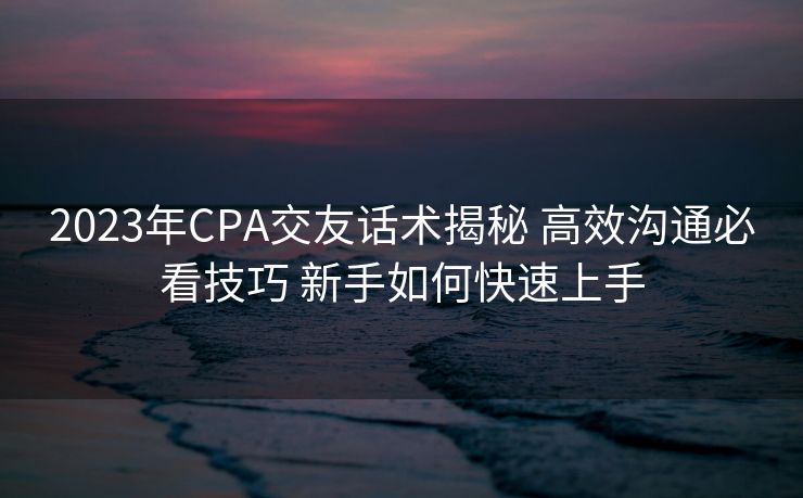 2023年CPA交友话术揭秘 高效沟通必看技巧 新手如何快速上手 2023年CPA交友话术揭秘 高效沟通必看技巧 新手如何快速上手