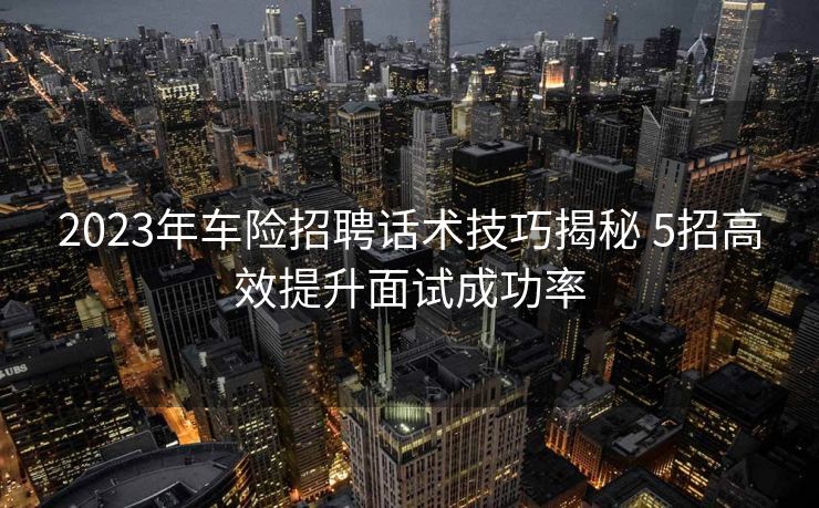 2023年车险招聘话术技巧揭秘 5招高效提升面试成功率 2023年车险招聘话术技巧揭秘 5招高效提升面试成功率
