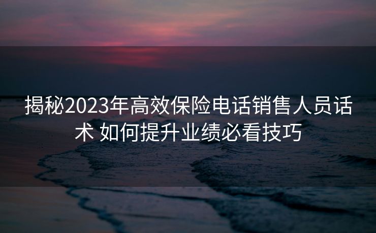 揭秘2023年高效保险电话销售人员话术 如何提升业绩必看技巧 揭秘2023年高效保险电话销售人员话术 如何提升业绩必看技巧