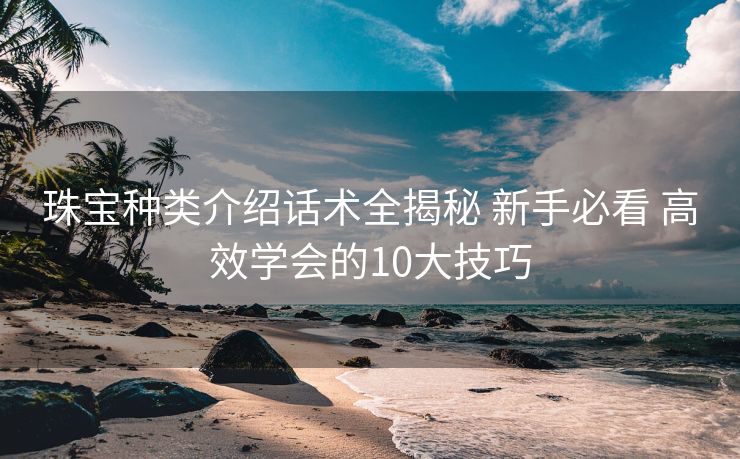 珠宝种类介绍话术全揭秘 新手必看 高效学会的10大技巧 珠宝种类介绍话术全揭秘 新手必看 高效学会的10大技巧