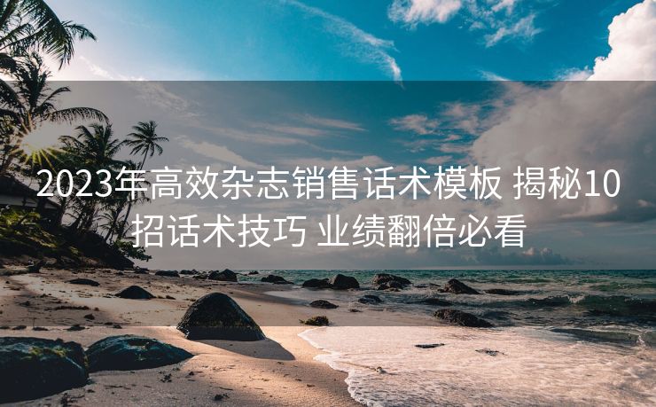 2023年高效杂志销售话术模板 揭秘10招话术技巧 业绩翻倍必看 2023年高效杂志销售话术模板 揭秘10招话术技巧 业绩翻倍必看